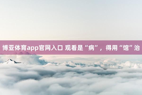 博亚体育app官网入口 观看是“病”，得用“馆”治
