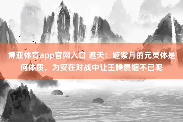 博亚体育app官网入口 遮天：姬紫月的元灵体是何体质，为安在对战中让王腾畏缩不已呢