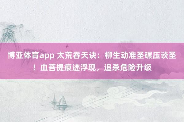 博亚体育app 太荒吞天诀：柳生动准圣碾压谈圣！血菩提痕迹浮现，追杀危险升级