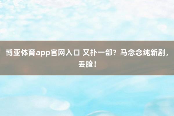 博亚体育app官网入口 又扑一部？马念念纯新剧，丢脸！