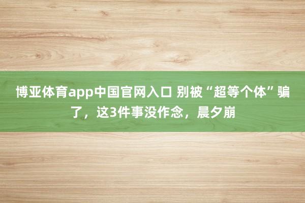 博亚体育app中国官网入口 别被“超等个体”骗了，这3件事没作念，晨夕崩