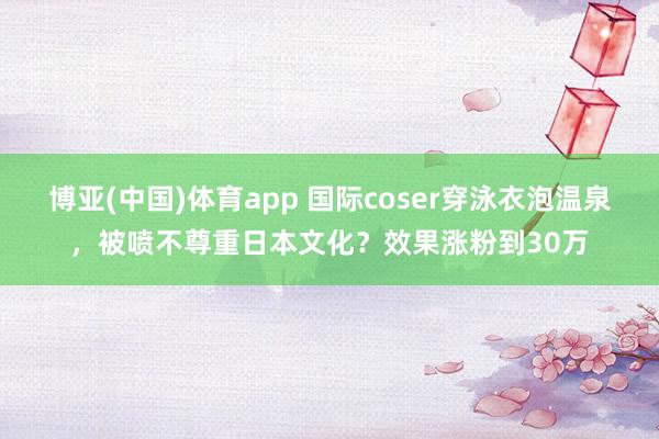 博亚(中国)体育app 国际coser穿泳衣泡温泉，被喷不尊重日本文化？效果涨粉到30万