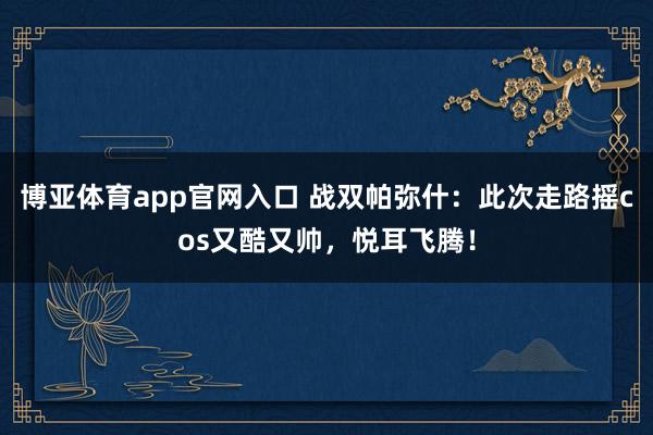 博亚体育app官网入口 战双帕弥什：此次走路摇cos又酷又帅，悦耳飞腾！