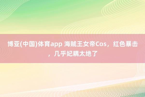 博亚(中国)体育app 海贼王女帝Cos，红色暴击，几乎妃耦太绝了