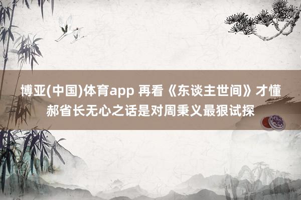 博亚(中国)体育app 再看《东谈主世间》才懂郝省长无心之话是对周秉义最狠试探