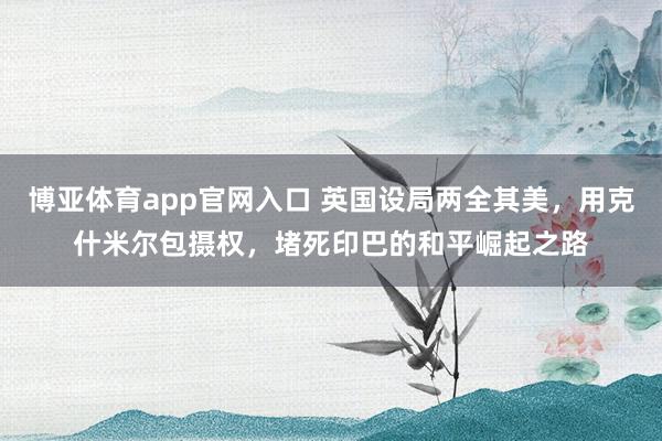 博亚体育app官网入口 英国设局两全其美，用克什米尔包摄权，堵死印巴的和平崛起之路