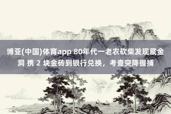 博亚(中国)体育app 80年代一老农砍柴发现藏金洞 携 2 块金砖到银行兑换，考查突降握捕