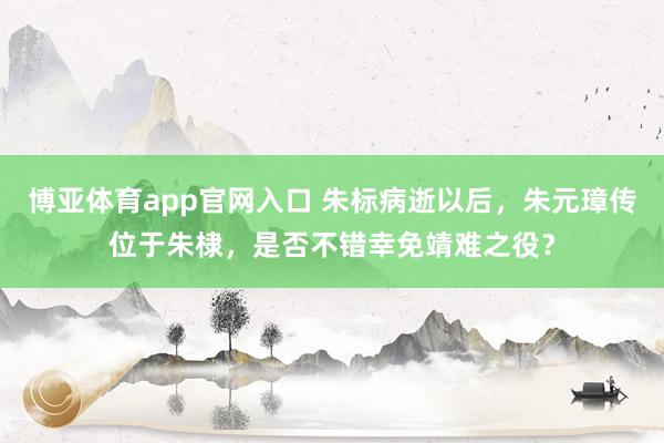 博亚体育app官网入口 朱标病逝以后，朱元璋传位于朱棣，是否不错幸免靖难之役？
