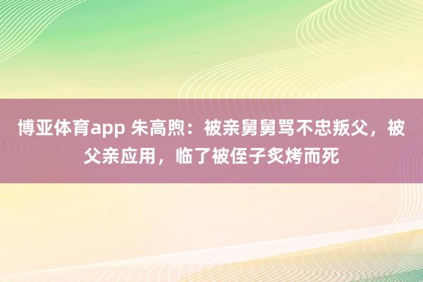 博亚体育app 朱高煦：被亲舅舅骂不忠叛父，被父亲应用，临了被侄子炙烤而死