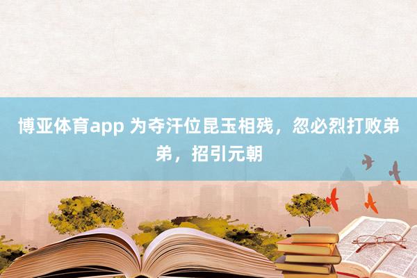 博亚体育app 为夺汗位昆玉相残，忽必烈打败弟弟，招引元朝