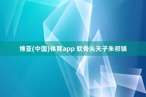 博亚(中国)体育app 软骨头天子朱祁镇