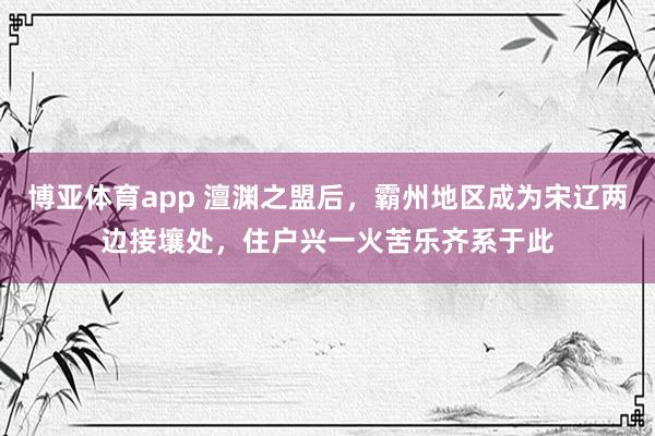 博亚体育app 澶渊之盟后，霸州地区成为宋辽两边接壤处，住户兴一火苦乐齐系于此