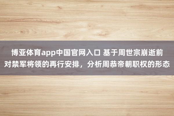 博亚体育app中国官网入口 基于周世宗崩逝前对禁军将领的再行安排，分析周恭帝朝职权的形态