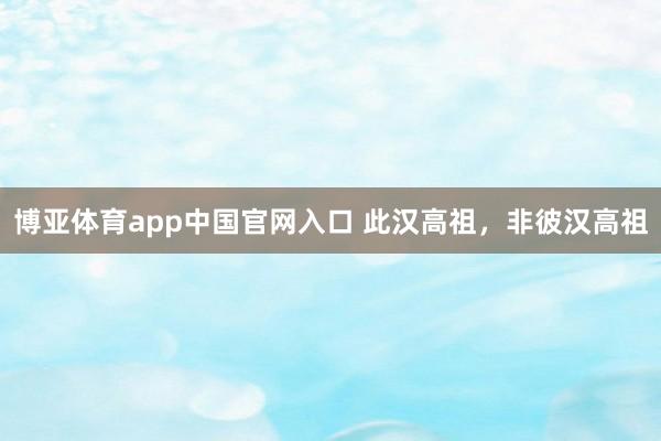 博亚体育app中国官网入口 此汉高祖，非彼汉高祖