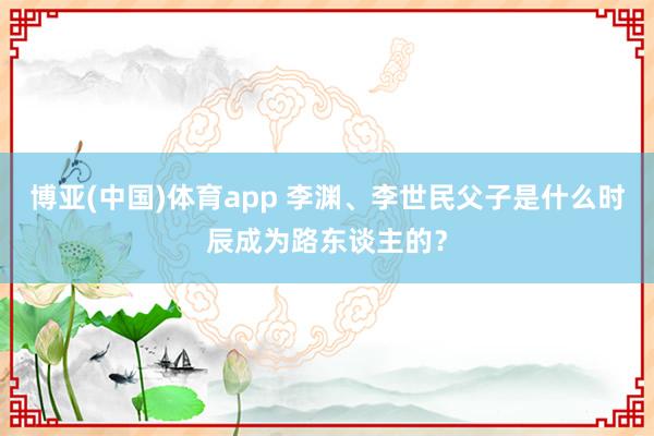 博亚(中国)体育app 李渊、李世民父子是什么时辰成为路东谈主的？