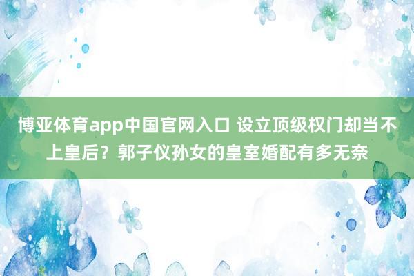 博亚体育app中国官网入口 设立顶级权门却当不上皇后？郭子仪孙女的皇室婚配有多无奈