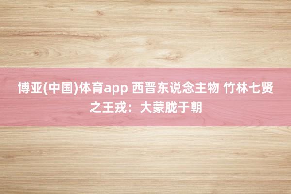 博亚(中国)体育app 西晋东说念主物 竹林七贤之王戎：大蒙胧于朝