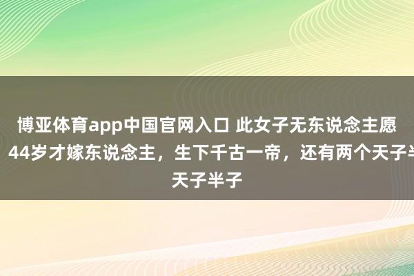博亚体育app中国官网入口 此女子无东说念主愿娶，44岁才嫁东说念主，生下千古一帝，还有两个天子半子