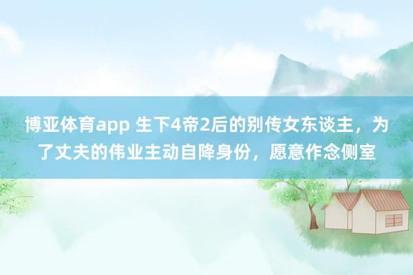 博亚体育app 生下4帝2后的别传女东谈主，为了丈夫的伟业主动自降身份，愿意作念侧室