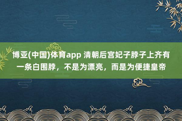博亚(中国)体育app 清朝后宫妃子脖子上齐有一条白围脖，不是为漂亮，而是为便捷皇帝