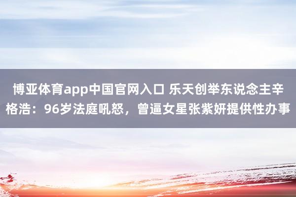 博亚体育app中国官网入口 乐天创举东说念主辛格浩：96岁法庭吼怒，曾逼女星张紫妍提供性办事