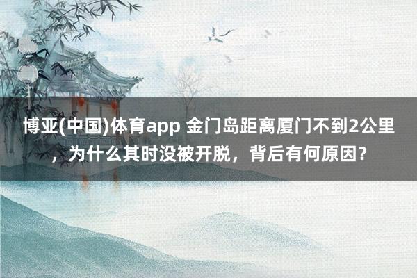 博亚(中国)体育app 金门岛距离厦门不到2公里，为什么其时没被开脱，背后有何原因？