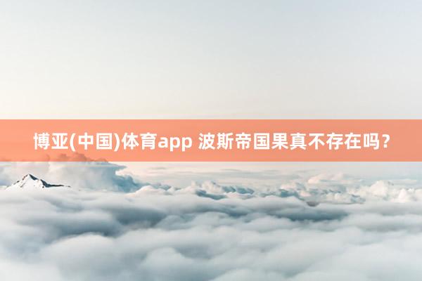 博亚(中国)体育app 波斯帝国果真不存在吗？