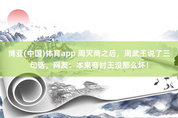 博亚(中国)体育app 周灭商之后，周武王说了三句话。网友：本来商纣王没那么坏！