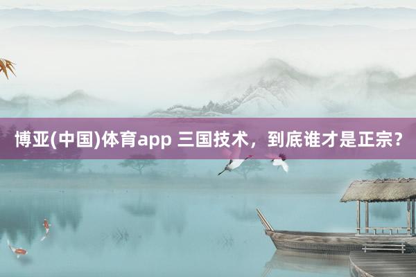 博亚(中国)体育app 三国技术，到底谁才是正宗？