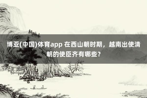 博亚(中国)体育app 在西山朝时期，越南出使清朝的使臣齐有哪些？