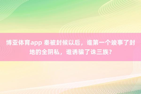 博亚体育app 秦被封候以后，谁第一个竣事了封地的全阴私，谁诱骗了诛三族？