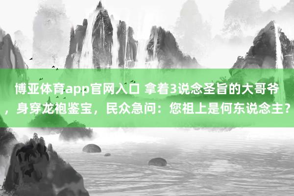 博亚体育app官网入口 拿着3说念圣旨的大哥爷，身穿龙袍鉴宝，民众急问：您祖上是何东说念主？