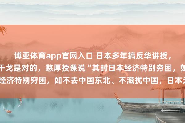 博亚体育app官网入口 日本多年搞反华讲授，专门提示学生认为侵华干戈是对的，憨厚授课说“其时日本经济特别穷困，如不去中国东北、不滋扰中国，日本无法糊口”