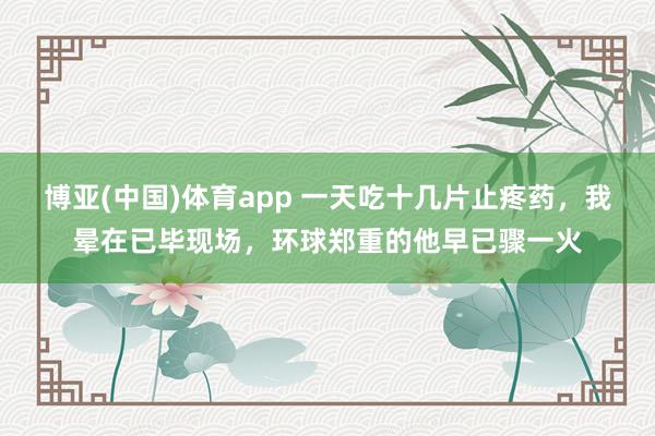 博亚(中国)体育app 一天吃十几片止疼药，我晕在已毕现场，环球郑重的他早已骤一火