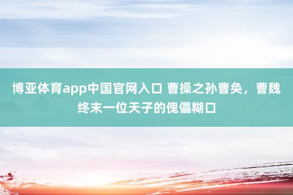 博亚体育app中国官网入口 曹操之孙曹奂，曹魏终末一位天子的傀儡糊口