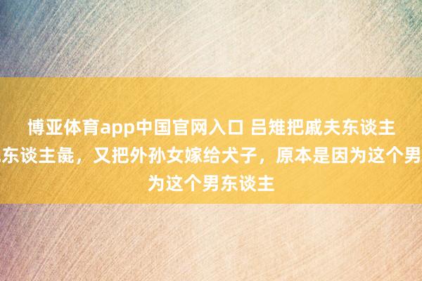 博亚体育app中国官网入口 吕雉把戚夫东谈主作念成东谈主彘，又把外孙女嫁给犬子，原本是因为这个男东谈主