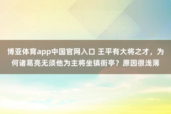 博亚体育app中国官网入口 王平有大将之才，为何诸葛亮无须他为主将坐镇街亭？原因很浅薄