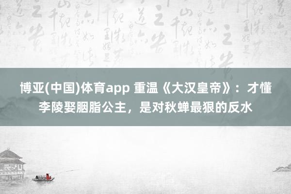 博亚(中国)体育app 重温《大汉皇帝》：才懂李陵娶胭脂公主，是对秋蝉最狠的反水