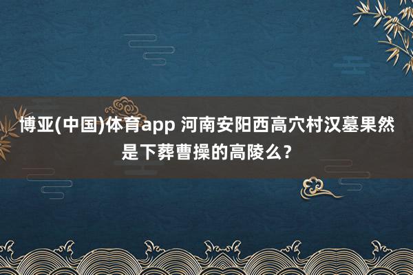 博亚(中国)体育app 河南安阳西高穴村汉墓果然是下葬曹操的高陵么？