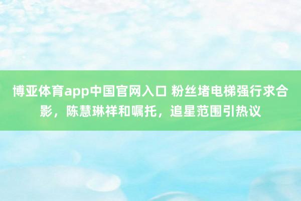 博亚体育app中国官网入口 粉丝堵电梯强行求合影，陈慧琳祥和嘱托，追星范围引热议
