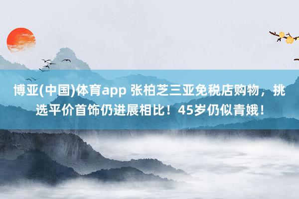 博亚(中国)体育app 张柏芝三亚免税店购物，挑选平价首饰仍进展相比！45岁仍似青娥！