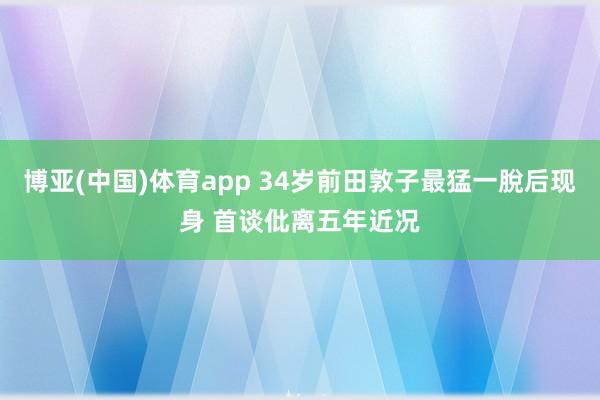 博亚(中国)体育app 34岁前田敦子最猛一脫后现身 首谈仳离五年近况