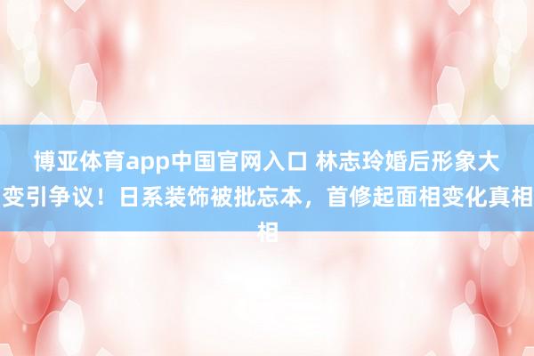 博亚体育app中国官网入口 林志玲婚后形象大变引争议！日系装饰被批忘本，首修起面相变化真相