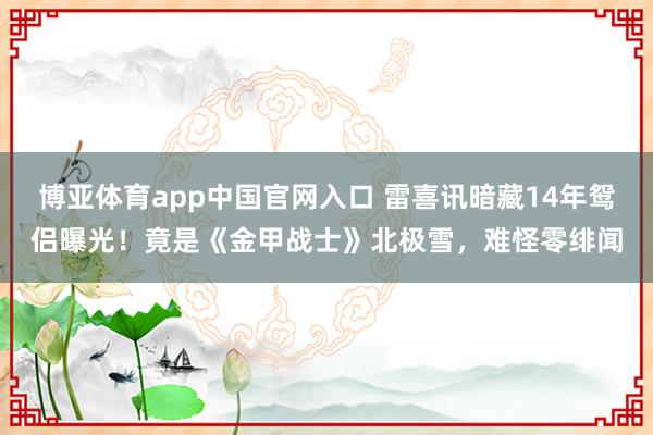 博亚体育app中国官网入口 雷喜讯暗藏14年鸳侣曝光！竟是《金甲战士》北极雪，难怪零绯闻