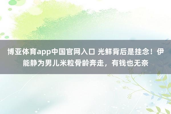博亚体育app中国官网入口 光鲜背后是挂念！伊能静为男儿米粒骨龄奔走，有钱也无奈