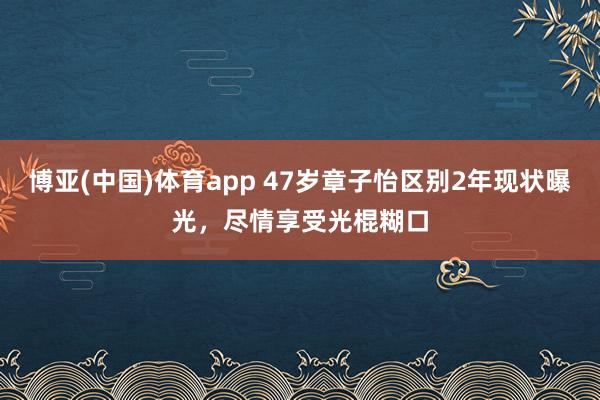 博亚(中国)体育app 47岁章子怡区别2年现状曝光，尽情享受光棍糊口