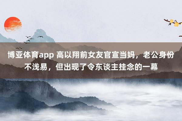 博亚体育app 高以翔前女友官宣当妈，老公身份不浅易，但出现了令东谈主挂念的一幕