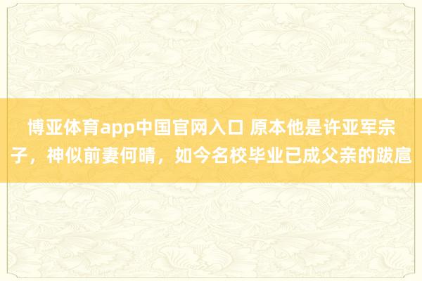 博亚体育app中国官网入口 原本他是许亚军宗子，神似前妻何晴，如今名校毕业已成父亲的跋扈