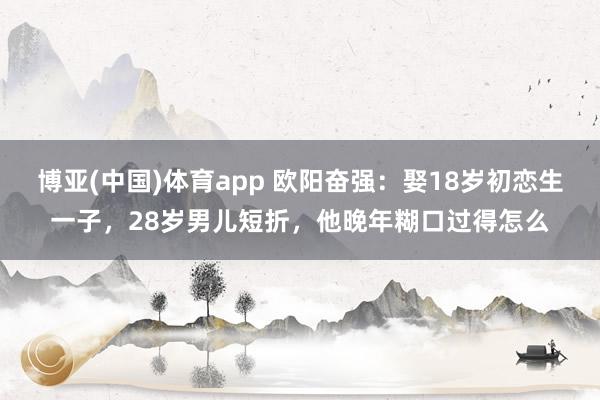 博亚(中国)体育app 欧阳奋强：娶18岁初恋生一子，28岁男儿短折，他晚年糊口过得怎么