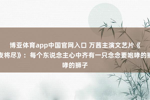 博亚体育app中国官网入口 万茜主演文艺片《永夜将尽》：每个东说念主心中齐有一只念念要咆哮的狮子